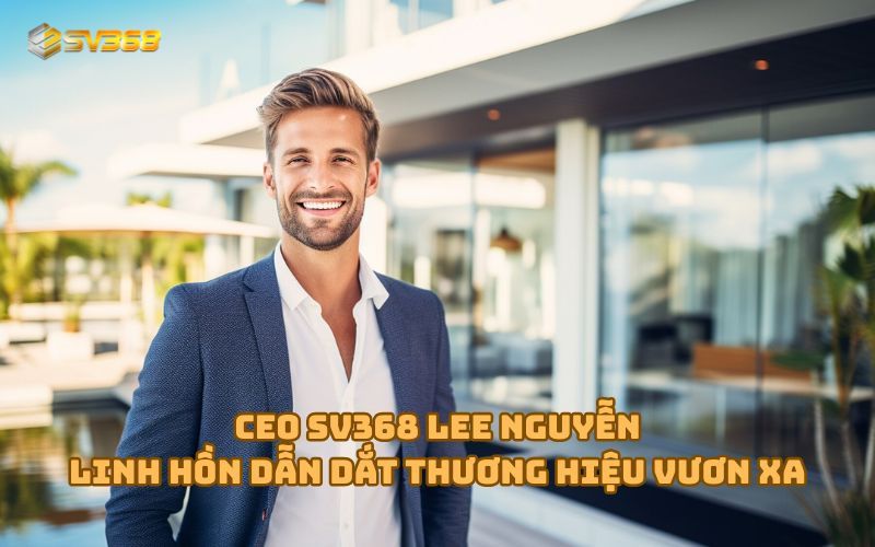 CEO SV368 Lee Nguyễn - Biểu tượng thành công của nhà cái đá gà số 1 châu Á